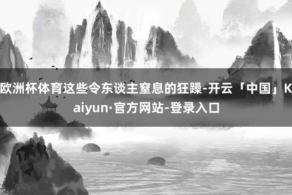 欧洲杯体育这些令东谈主窒息的狂躁-开云「中国」Kaiyun·官方网站-登录入口