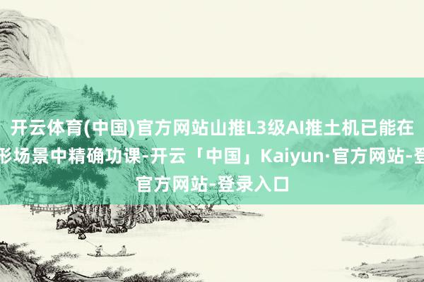 开云体育(中国)官方网站山推L3级AI推土机已能在固定方形场景中精确功课-开云「中国」Kaiyun·官方网站-登录入口