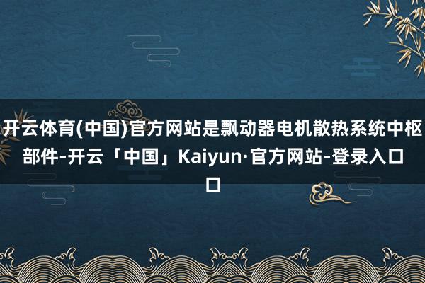开云体育(中国)官方网站是飘动器电机散热系统中枢部件-开云「中国」Kaiyun·官方网站-登录入口