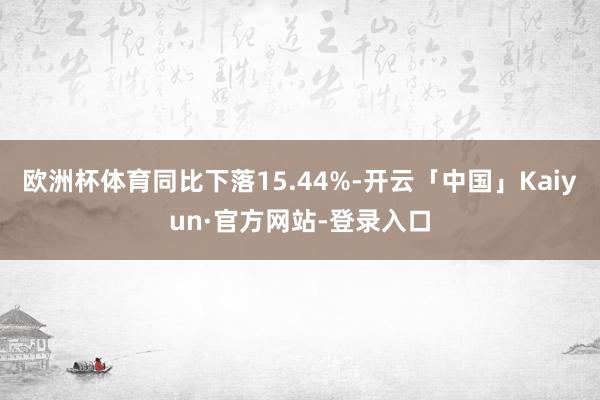 欧洲杯体育同比下落15.44%-开云「中国」Kaiyun·官方网站-登录入口
