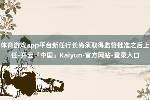 体育游戏app平台新任行长尚须取得监管批准之后上任-开云「中国」Kaiyun·官方网站-登录入口