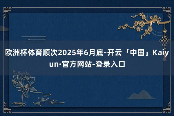 欧洲杯体育顺次2025年6月底-开云「中国」Kaiyun·官方网站-登录入口