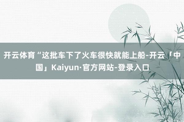 开云体育　　“这批车下了火车很快就能上船-开云「中国」Kaiyun·官方网站-登录入口