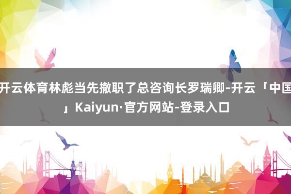 开云体育林彪当先撤职了总咨询长罗瑞卿-开云「中国」Kaiyun·官方网站-登录入口