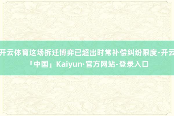 开云体育这场拆迁博弈已超出时常补偿纠纷限度-开云「中国」Kaiyun·官方网站-登录入口