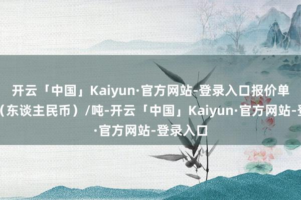 开云「中国」Kaiyun·官方网站-登录入口报价单元为元（东谈主民币）/吨-开云「中国」Kaiyun·官方网站-登录入口