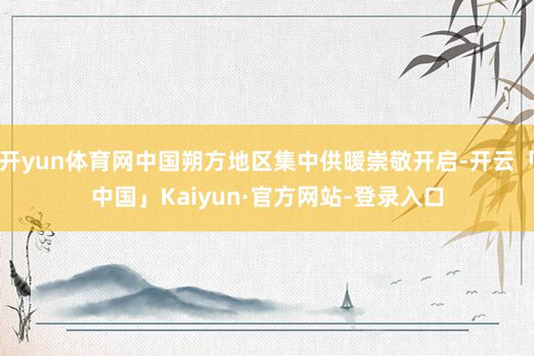 开yun体育网中国朔方地区集中供暖崇敬开启-开云「中国」Kaiyun·官方网站-登录入口