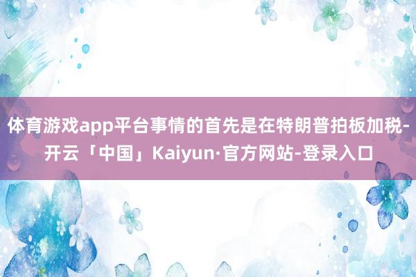 体育游戏app平台事情的首先是在特朗普拍板加税-开云「中国」Kaiyun·官方网站-登录入口