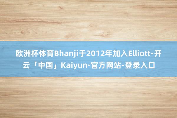 欧洲杯体育　　Bhanji于2012年加入Elliott-开云「中国」Kaiyun·官方网站-登录入口