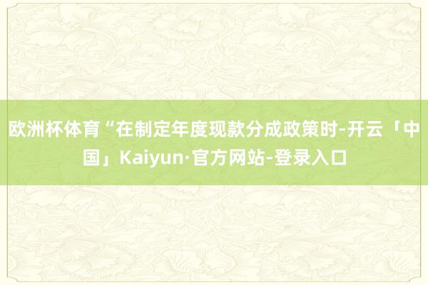 欧洲杯体育　　“在制定年度现款分成政策时-开云「中国」Kaiyun·官方网站-登录入口