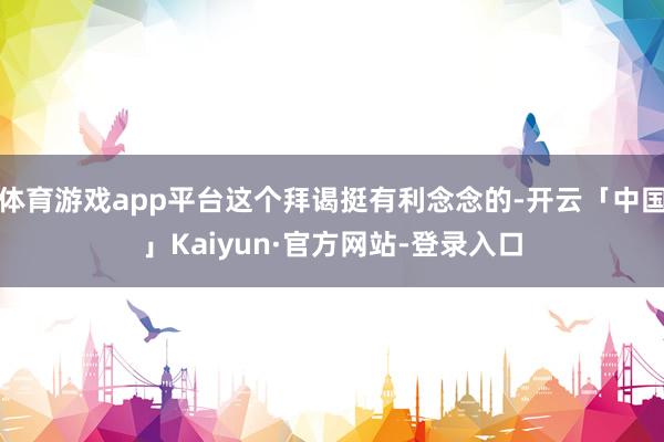 体育游戏app平台这个拜谒挺有利念念的-开云「中国」Kaiyun·官方网站-登录入口