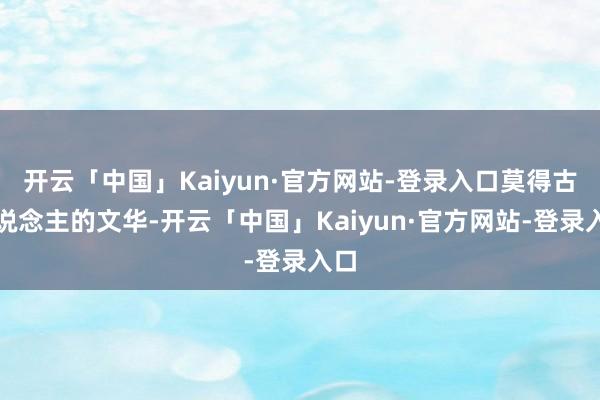 开云「中国」Kaiyun·官方网站-登录入口莫得古东说念主的文华-开云「中国」Kaiyun·官方网站-登录入口