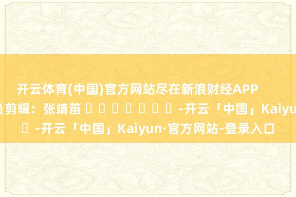 开云体育(中国)官方网站尽在新浪财经APP            						背负剪辑：张靖笛 							-开云「中国」Kaiyun·官方网站-登录入口
