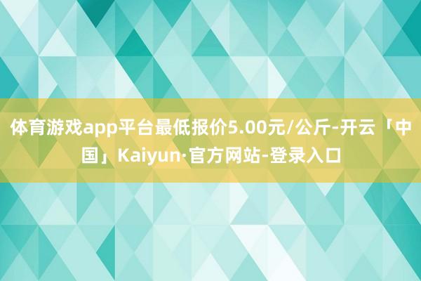 体育游戏app平台最低报价5.00元/公斤-开云「中国」Kaiyun·官方网站-登录入口