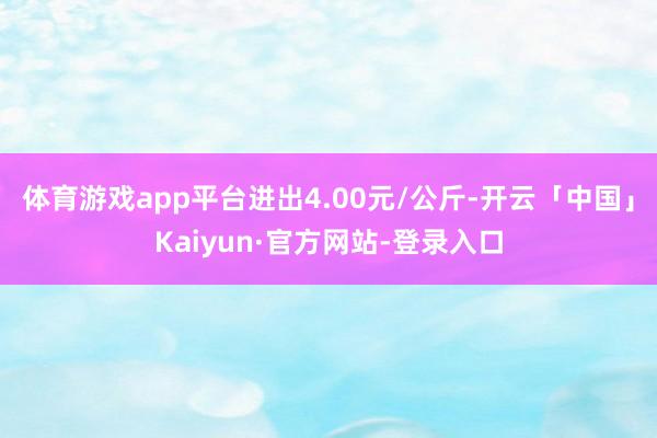 体育游戏app平台进出4.00元/公斤-开云「中国」Kaiyun·官方网站-登录入口