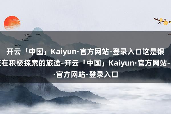 开云「中国」Kaiyun·官方网站-登录入口这是银行网点正在积极探索的旅途-开云「中国」Kaiyun·官方网站-登录入口