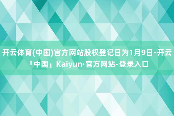 开云体育(中国)官方网站股权登记日为1月9日-开云「中国」Kaiyun·官方网站-登录入口
