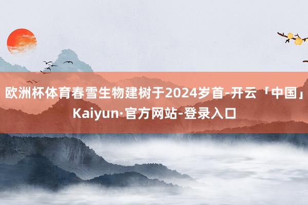 欧洲杯体育春雪生物建树于2024岁首-开云「中国」Kaiyun·官方网站-登录入口
