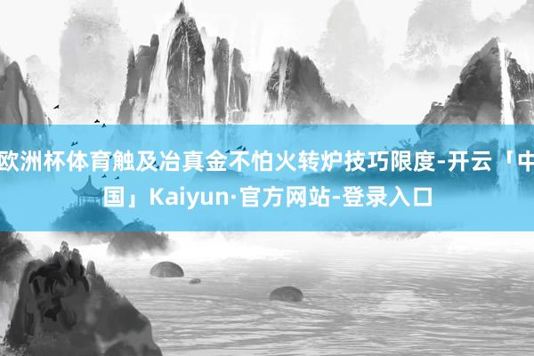 欧洲杯体育触及冶真金不怕火转炉技巧限度-开云「中国」Kaiyun·官方网站-登录入口