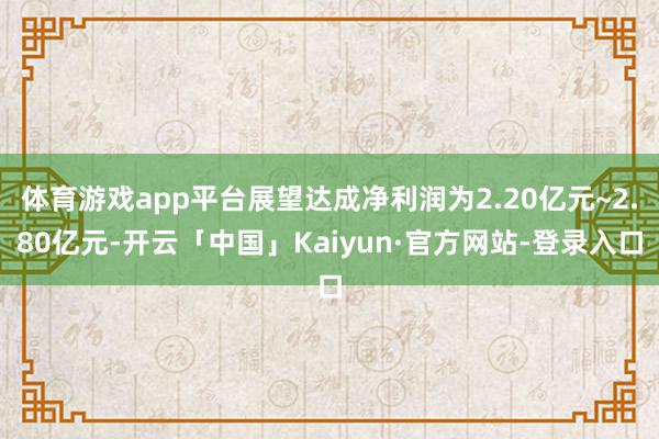 体育游戏app平台展望达成净利润为2.20亿元~2.80亿元-开云「中国」Kaiyun·官方网站-登录入口